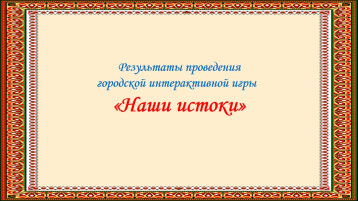 Итоги городской интерактивной игры "Наши истоки" Итоги городской интерактивной игры "Наши истоки".