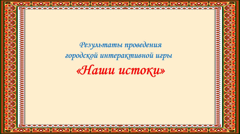 Итоги городской интерактивной игры "Наши истоки" Итоги городской интерактивной игры "Наши истоки".